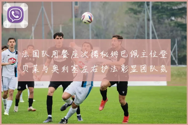 法国队用餐座次揭秘姆巴佩主位登贝莱与奥利塞左右护法彰显团队氛围