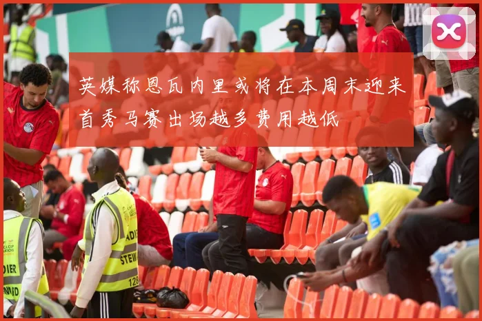 英媒称恩瓦内里或将在本周末迎来首秀马赛出场越多费用越低