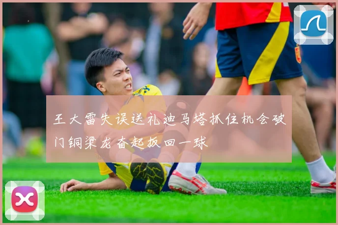 王大雷失误送礼迪马塔抓住机会破门铜梁龙奋起扳回一球