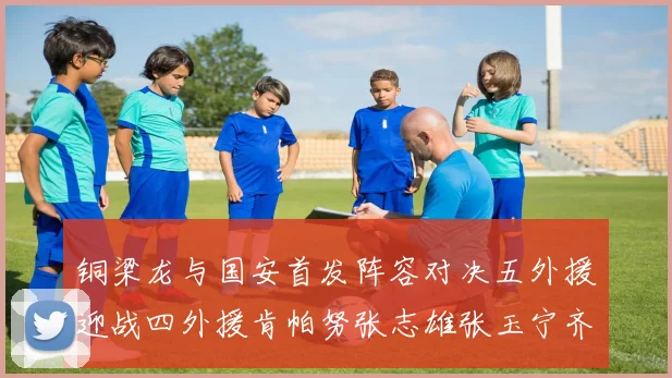 铜梁龙与国安首发阵容对决五外援迎战四外援肯帕努张志雄张玉宁齐上阵