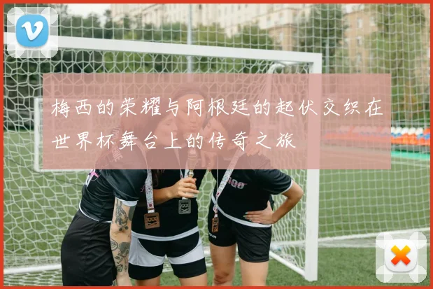 梅西的荣耀与阿根廷的起伏交织在世界杯舞台上的传奇之旅