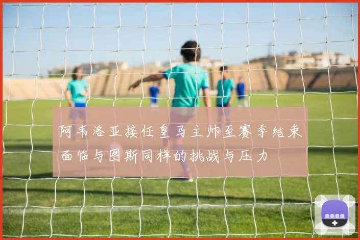 阿韦洛亚接任皇马主帅至赛季结束面临与图斯同样的挑战与压力