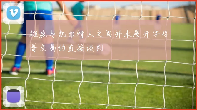 雄鹿与凯尔特人之间并未展开字母哥交易的直接谈判