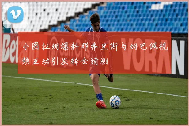小图拉姆爆料邓弗里斯与姆巴佩视频互动引发转会猜测