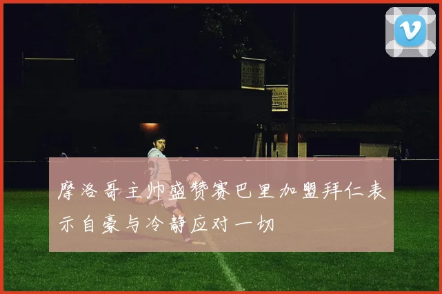 摩洛哥主帅盛赞赛巴里加盟拜仁表示自豪与冷静应对一切