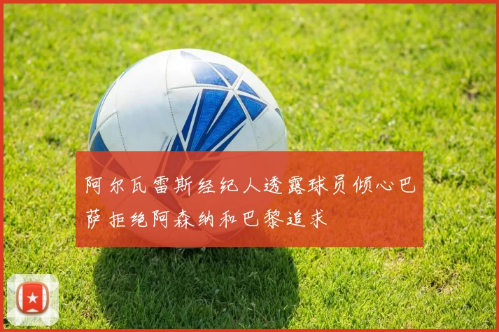 阿尔瓦雷斯经纪人透露球员倾心巴萨拒绝阿森纳和巴黎追求