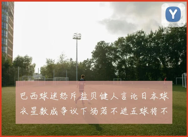 巴西球迷怒斥盐贝健人言论日本球衣星数成争议下场若不进五球将不庆祝