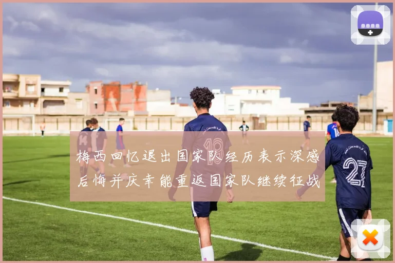 梅西回忆退出国家队经历表示深感后悔并庆幸能重返国家队继续征战