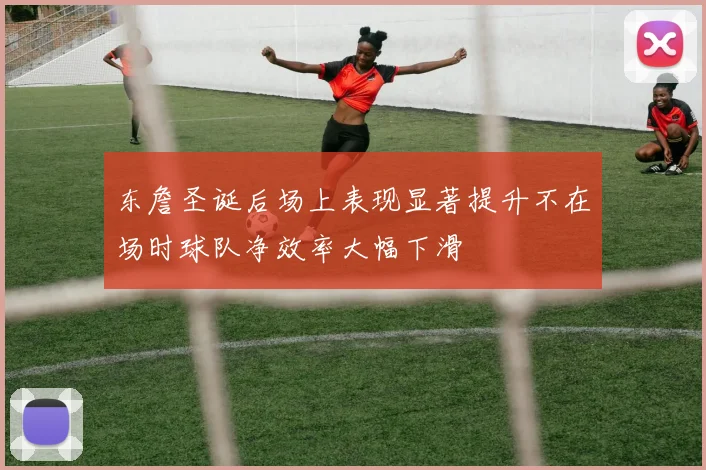 东詹圣诞后场上表现显著提升不在场时球队净效率大幅下滑