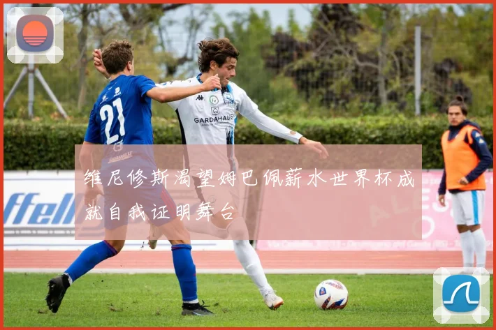 维尼修斯渴望姆巴佩薪水世界杯成就自我证明舞台
