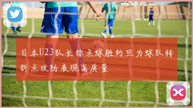 日本U23队长称点球胜约旦为球队转折点攻防表现高质量