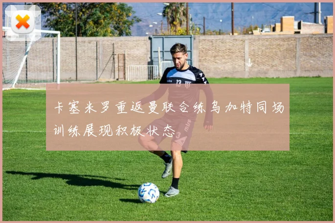 卡塞米罗重返曼联合练乌加特同场训练展现积极状态