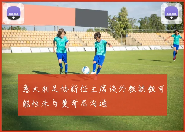 意大利足协新任主席谈外教执教可能性未与曼奇尼沟通