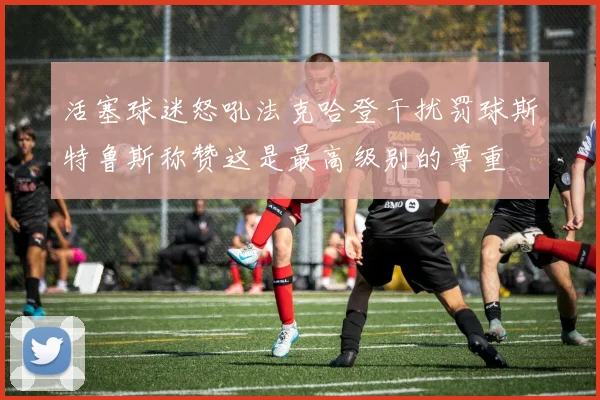 活塞球迷怒吼法克哈登干扰罚球斯特鲁斯称赞这是最高级别的尊重