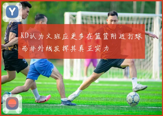 KD认为文班应更多在篮筐附近打球而非外线发挥其真正实力