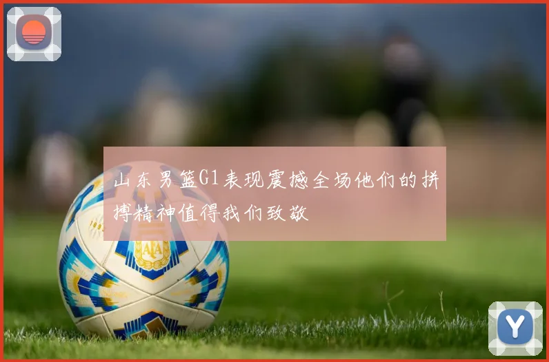 山东男篮G1表现震撼全场他们的拼搏精神值得我们致敬