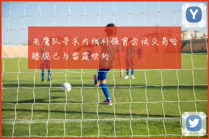 老鹰队寻求内线补强曾尝试交易哈滕现已与雷霆续约