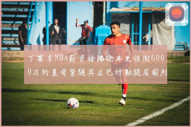 下赛季NBA薪资榜揭晓库里领衔6000万约基奇紧随其后巴特勒稳居前列