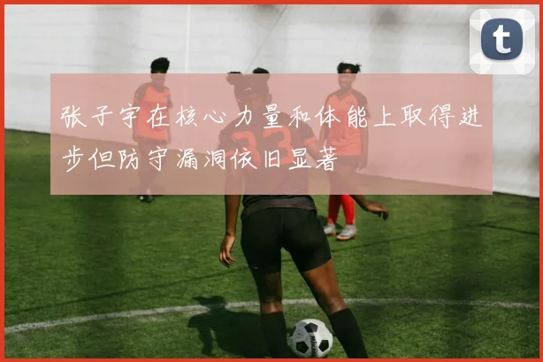 张子宇在核心力量和体能上取得进步但防守漏洞依旧显著