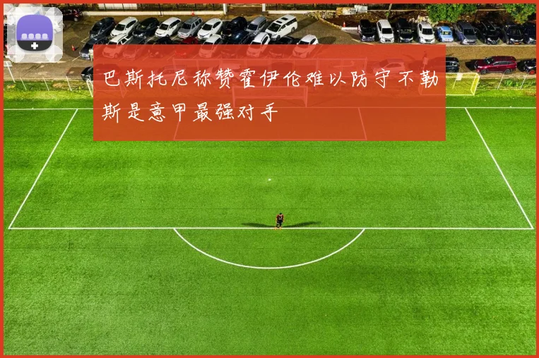 巴斯托尼称赞霍伊伦难以防守不勒斯是意甲最强对手